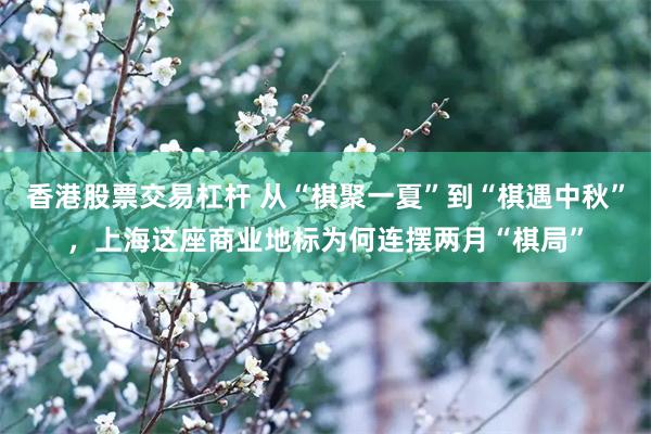 香港股票交易杠杆 从“棋聚一夏”到“棋遇中秋”，上海这座商业地标为何连摆两月“棋局”