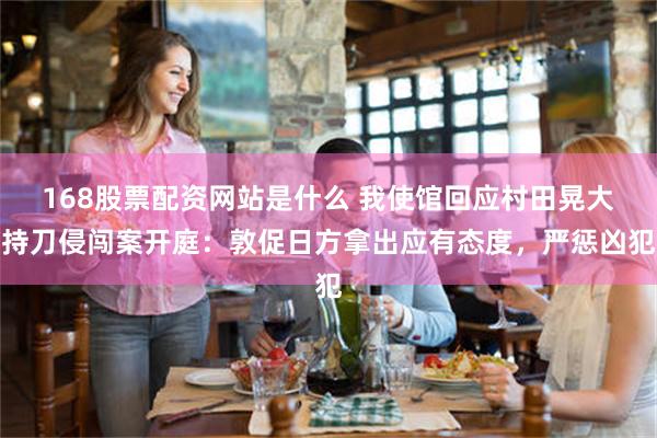 168股票配资网站是什么 我使馆回应村田晃大持刀侵闯案开庭：敦促日方拿出应有态度，严惩凶犯