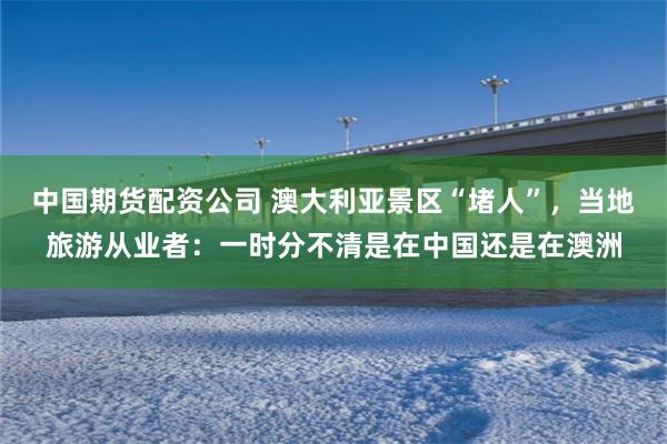 中国期货配资公司 澳大利亚景区“堵人”，当地旅游从业者：一时分不清是在中国还是在澳洲