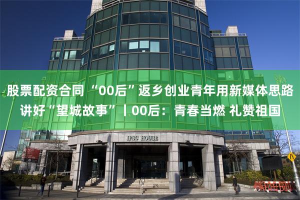 股票配资合同 “00后”返乡创业青年用新媒体思路讲好“望城故事”丨00后：青春当燃 礼赞祖国