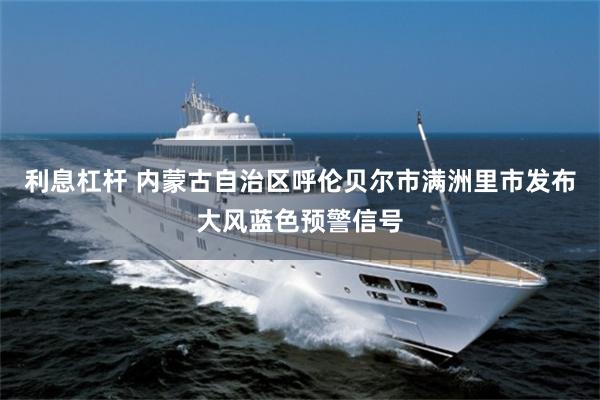利息杠杆 内蒙古自治区呼伦贝尔市满洲里市发布大风蓝色预警信号