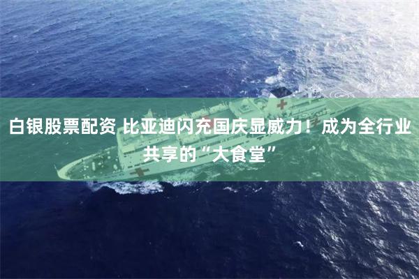 白银股票配资 比亚迪闪充国庆显威力！成为全行业共享的“大食堂”