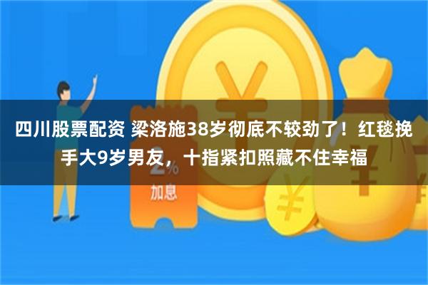 四川股票配资 梁洛施38岁彻底不较劲了！红毯挽手大9岁男友，十指紧扣照藏不住幸福