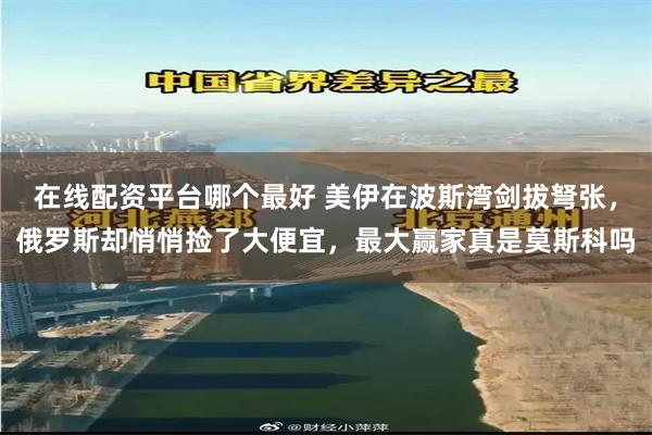 在线配资平台哪个最好 美伊在波斯湾剑拔弩张，俄罗斯却悄悄捡了大便宜，最大赢家真是莫斯科吗