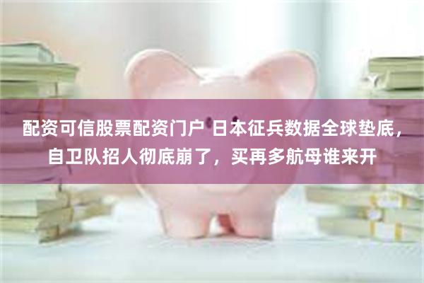 配资可信股票配资门户 日本征兵数据全球垫底,自卫队招人彻底崩了,买再多航母谁来开