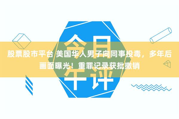 股票股市平台 美国华人男子向同事投毒，多年后画面曝光！重罪记录获批撤销