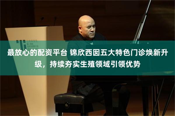 最放心的配资平台 锦欣西囡五大特色门诊焕新升级，持续夯实生殖领域引领优势