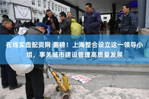 在线实盘配资网 重磅！上海整合设立这一领导小组，事关城市建设管理高质量发展