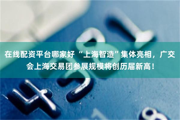 在线配资平台哪家好 “上海智造”集体亮相，广交会上海交易团参展规模将创历届新高！