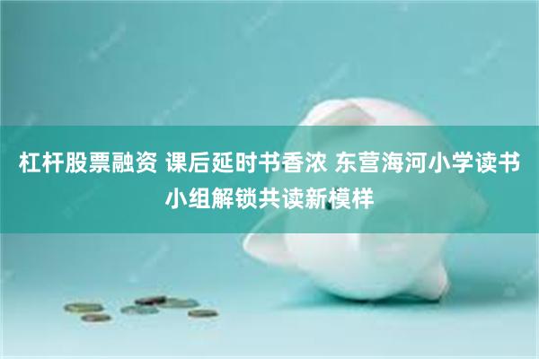杠杆股票融资 课后延时书香浓 东营海河小学读书小组解锁共读新模样